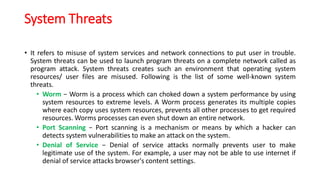 System Threats
• It refers to misuse of system services and network connections to put user in trouble.
System threats can be used to launch program threats on a complete network called as
program attack. System threats creates such an environment that operating system
resources/ user files are misused. Following is the list of some well-known system
threats.
• Worm − Worm is a process which can choked down a system performance by using
system resources to extreme levels. A Worm process generates its multiple copies
where each copy uses system resources, prevents all other processes to get required
resources. Worms processes can even shut down an entire network.
• Port Scanning − Port scanning is a mechanism or means by which a hacker can
detects system vulnerabilities to make an attack on the system.
• Denial of Service − Denial of service attacks normally prevents user to make
legitimate use of the system. For example, a user may not be able to use internet if
denial of service attacks browser's content settings.
 