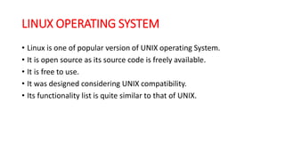LINUX OPERATING SYSTEM
• Linux is one of popular version of UNIX operating System.
• It is open source as its source code is freely available.
• It is free to use.
• It was designed considering UNIX compatibility.
• Its functionality list is quite similar to that of UNIX.
 