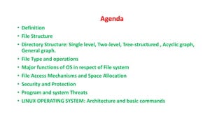 Agenda
• Definition
• File Structure
• Directory Structure: Single level, Two-level, Tree-structured , Acyclic graph,
General graph.
• File Type and operations
• Major functions of OS in respect of File system
• File Access Mechanisms and Space Allocation
• Security and Protection
• Program and system Threats
• LINUX OPERATING SYSTEM: Architecture and basic commands
 