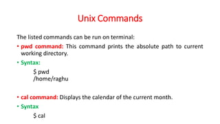 Unix Commands
The listed commands can be run on terminal:
• pwd command: This command prints the absolute path to current
working directory.
• Syntax:
$ pwd
/home/raghu
• cal command: Displays the calendar of the current month.
• Syntax
$ cal
 