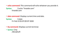 • echo command: This command will echo whatever you provide it.
Syntax: $ echo "linoxide.com"
linoxide.com
• date command: Displays current time and date.
Syntax: $ date
Fri Feb 13 01:07:09 IST 2020
• tty command: Displays current terminal.
• Syntax: $ tty
/dev/pts/0
 
