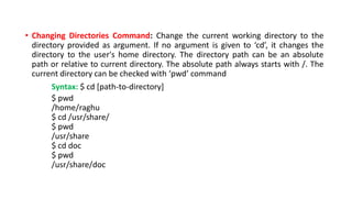 • Changing Directories Command: Change the current working directory to the
directory provided as argument. If no argument is given to ‘cd’, it changes the
directory to the user's home directory. The directory path can be an absolute
path or relative to current directory. The absolute path always starts with /. The
current directory can be checked with ‘pwd’ command
Syntax: $ cd [path-to-directory]
$ pwd
/home/raghu
$ cd /usr/share/
$ pwd
/usr/share
$ cd doc
$ pwd
/usr/share/doc
 