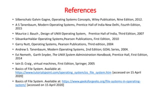 References
• Silberschatz Galvin Gagne, Operating Systems Concepts, Wiley Publication, Nine Edition, 2012.
• A S Tanenbaum, Modern Operating Systems, Prentice Hall of India New Delhi, Fourth Edition,
2015
• Maurice J. Bauch , Design of UNIX Operating System, Prentice Hall of India, Third Edition, 2007
• SibsankarHaldar Operating Systems,Pearson Publications, First Edition, 2010
• Garry Nutt, Operating Systems, Pearson Publications, Third edition, 2004
• Andrew S. Tanenbaum, Modern Operating Systems, 2nd Edition; GOAL Series, 2004.
• Evi Nemeth, Garth Snyder, The UNIX System Administration Handbook, Prentice Hall, First Edition,
2014
• Iain D. Craig , virtual machines, First Edition, Springer, 2005
• Basics of File System. Available at:
https://www.tutorialspoint.com/operating_system/os_file_system.htm [accessed on 15 April
2020]
• Basics of File System. Available at: https://www.geeksforgeeks.org/file-systems-in-operating-
system/ [accessed on 15 April 2020]
 