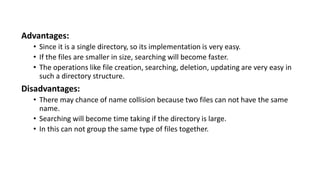 Advantages:
• Since it is a single directory, so its implementation is very easy.
• If the files are smaller in size, searching will become faster.
• The operations like file creation, searching, deletion, updating are very easy in
such a directory structure.
Disadvantages:
• There may chance of name collision because two files can not have the same
name.
• Searching will become time taking if the directory is large.
• In this can not group the same type of files together.
 