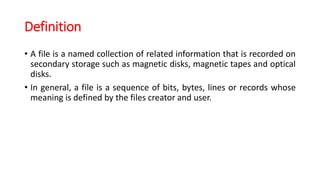 Definition
• A file is a named collection of related information that is recorded on
secondary storage such as magnetic disks, magnetic tapes and optical
disks.
• In general, a file is a sequence of bits, bytes, lines or records whose
meaning is defined by the files creator and user.
 