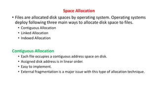 Space Allocation
• Files are allocated disk spaces by operating system. Operating systems
deploy following three main ways to allocate disk space to files.
• Contiguous Allocation
• Linked Allocation
• Indexed Allocation
Contiguous Allocation
• Each file occupies a contiguous address space on disk.
• Assigned disk address is in linear order.
• Easy to implement.
• External fragmentation is a major issue with this type of allocation technique.
 