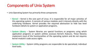 Components of Unix System
• Unix Operating System has primarily three components
• Kernel − Kernel is the core part of Linux. It is responsible for all major activities of
this operating system. It consists of various modules and it interacts directly with the
underlying hardware. Kernel provides the required abstraction to hide low level
hardware details to system or application programs.
• System Library − System libraries are special functions or programs using which
application programs or system utilities accesses Kernel's features. These libraries
implement most of the functionalities of the operating system and do not requires
kernel module's code access rights.
• System Utility − System Utility programs are responsible to do specialized, individual
level tasks.
 