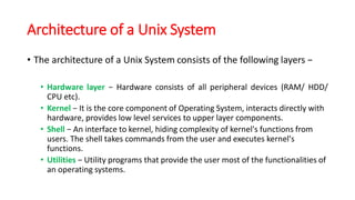 Architecture of a Unix System
• The architecture of a Unix System consists of the following layers −
• Hardware layer − Hardware consists of all peripheral devices (RAM/ HDD/
CPU etc).
• Kernel − It is the core component of Operating System, interacts directly with
hardware, provides low level services to upper layer components.
• Shell − An interface to kernel, hiding complexity of kernel's functions from
users. The shell takes commands from the user and executes kernel's
functions.
• Utilities − Utility programs that provide the user most of the functionalities of
an operating systems.
 