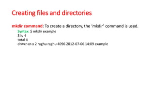 Creating files and directories
mkdir command: To create a directory, the ‘mkdir’ command is used.
Syntax: $ mkdir example
$ ls -l
total 4
drwxr-xr-x 2 raghu raghu 4096 2012-07-06 14:09 example
 