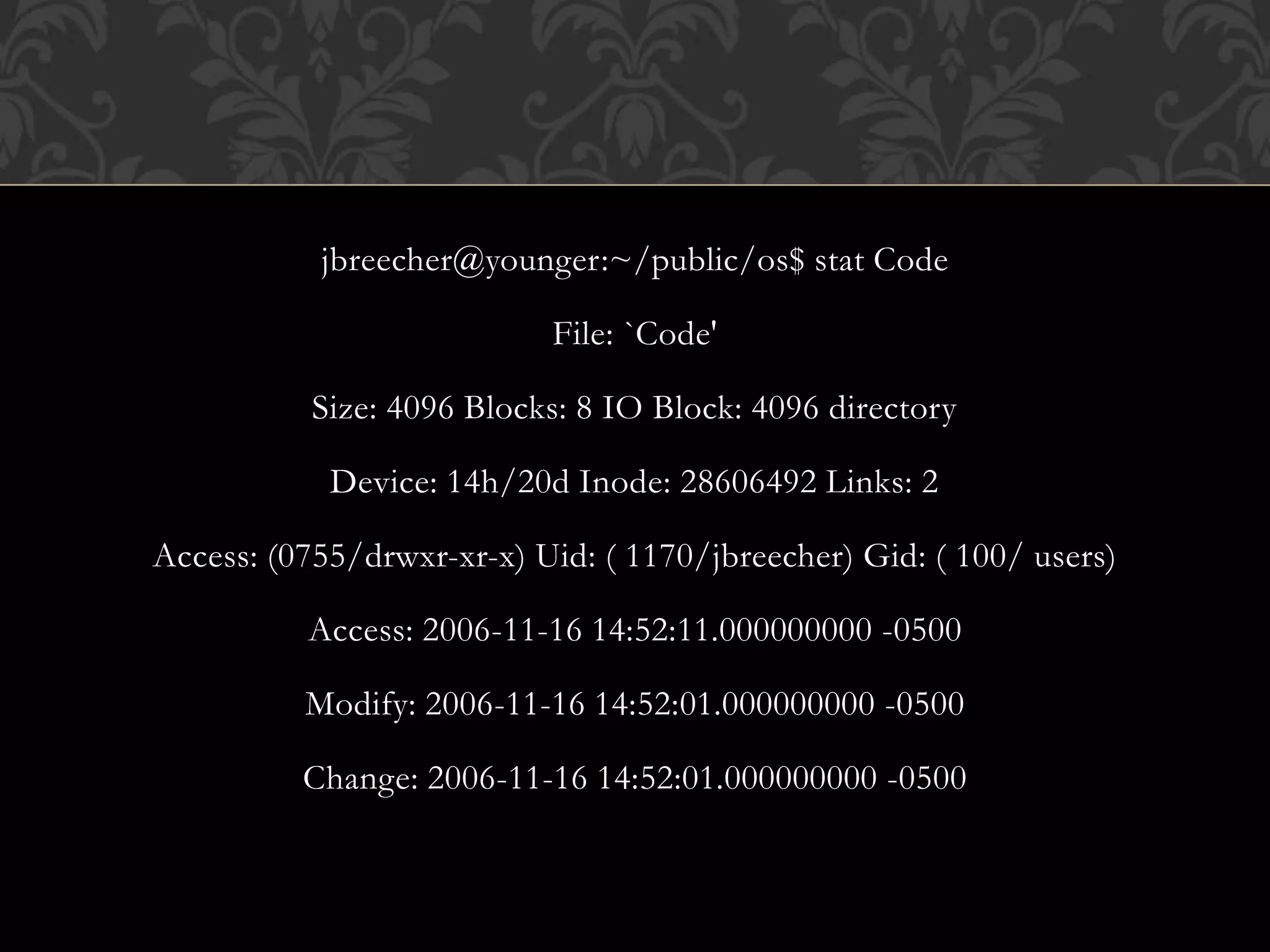 jbreecher@younger:~/public/os$ stat Code
File: `Code'
Size: 4096 Blocks: 8 IO Block: 4096 directory
Device: 14h/20d Inode: 28606492 Links: 2
Access: (0755/drwxr-xr-x) Uid: ( 1170/jbreecher) Gid: ( 100/ users)
Access: 2006-11-16 14:52:11.000000000 -0500
Modify: 2006-11-16 14:52:01.000000000 -0500
Change: 2006-11-16 14:52:01.000000000 -0500
 