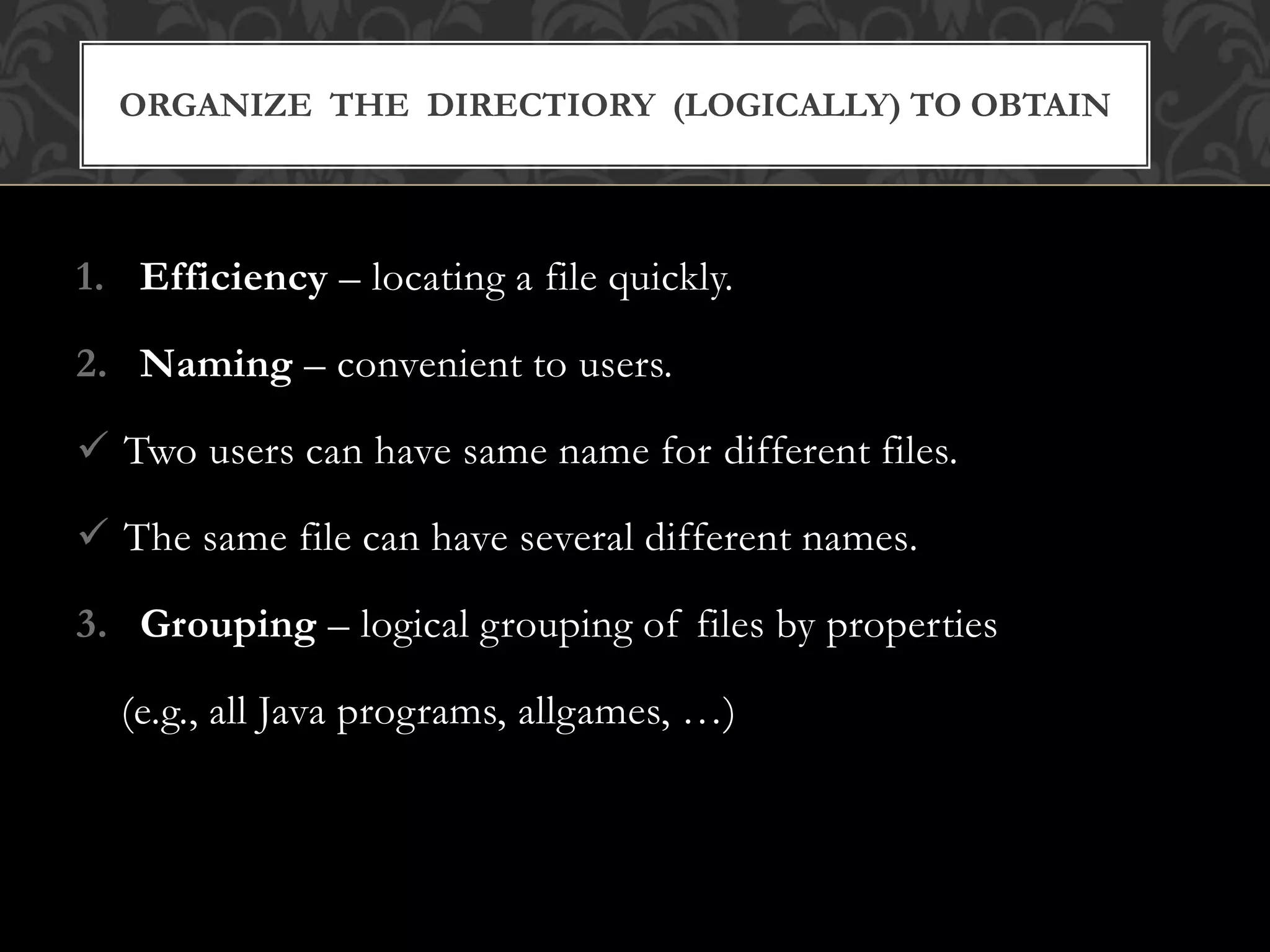 1. Efficiency – locating a file quickly.
2. Naming – convenient to users.
 Two users can have same name for different files.
 The same file can have several different names.
3. Grouping – logical grouping of files by properties
(e.g., all Java programs, allgames, …)
ORGANIZE THE DIRECTIORY (LOGICALLY) TO OBTAIN
 