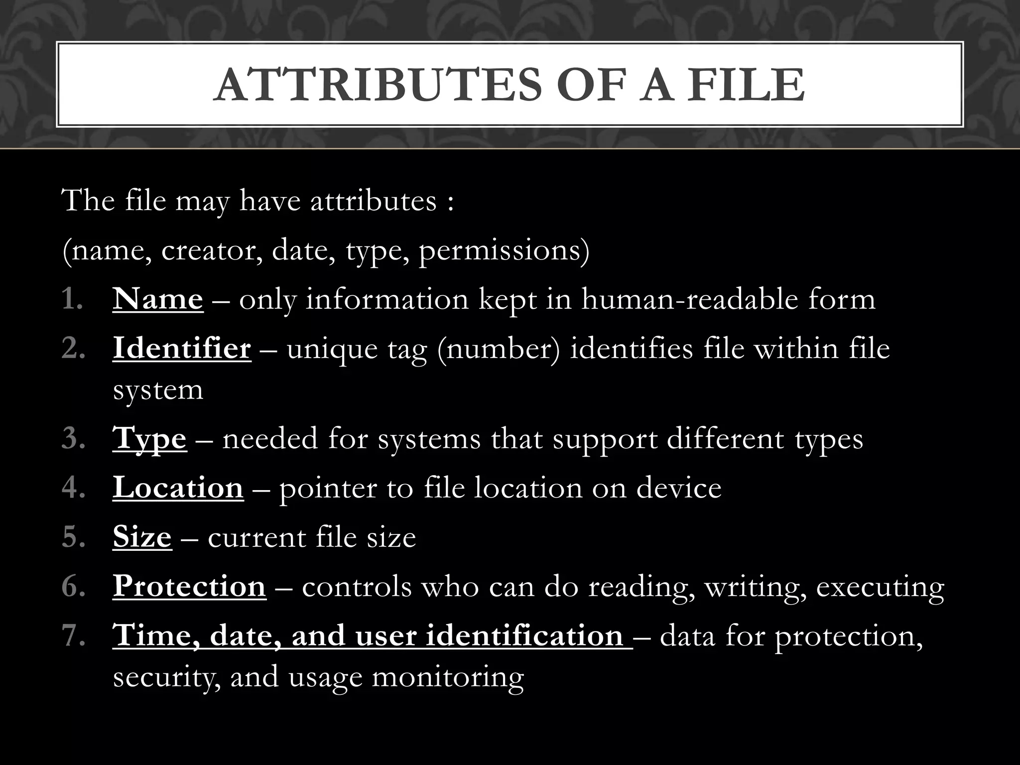 The file may have attributes :
(name, creator, date, type, permissions)
1. Name – only information kept in human-readable form
2. Identifier – unique tag (number) identifies file within file
system
3. Type – needed for systems that support different types
4. Location – pointer to file location on device
5. Size – current file size
6. Protection – controls who can do reading, writing, executing
7. Time, date, and user identification – data for protection,
security, and usage monitoring
ATTRIBUTES OF A FILE
 