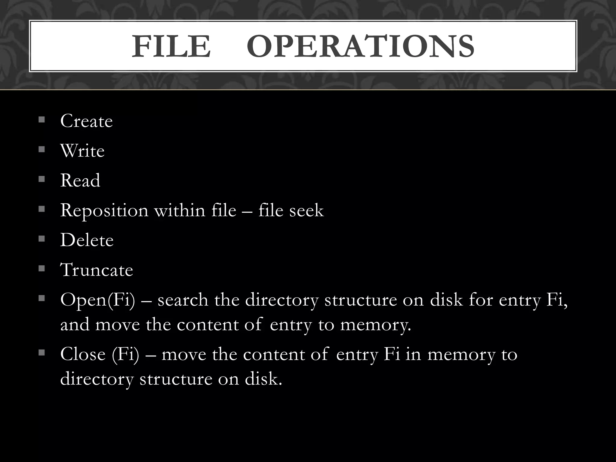  Create
 Write
 Read
 Reposition within file – file seek
 Delete
 Truncate
 Open(Fi) – search the directory structure on disk for entry Fi,
and move the content of entry to memory.
 Close (Fi) – move the content of entry Fi in memory to
directory structure on disk.
FILE OPERATIONS
 