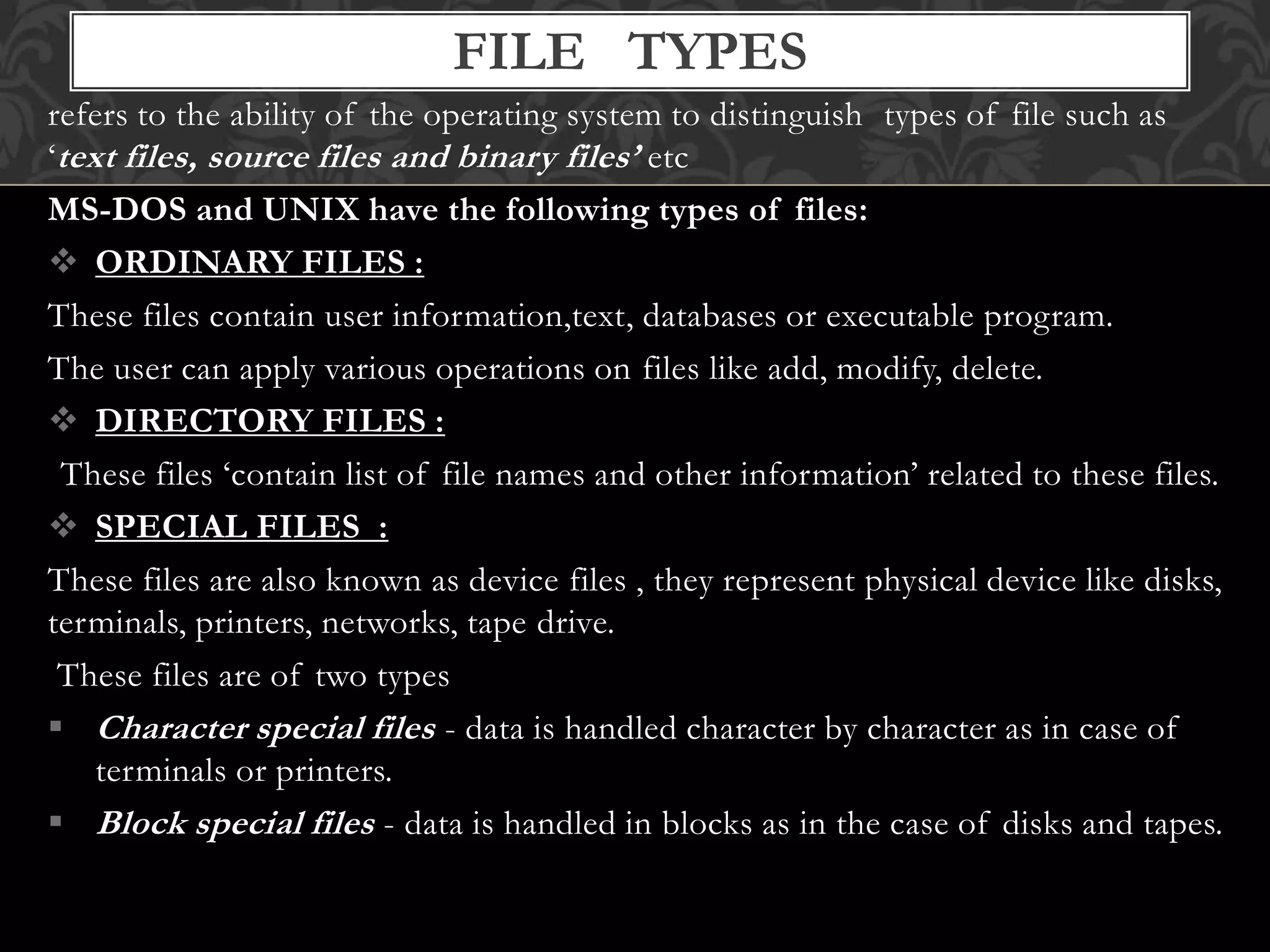 refers to the ability of the operating system to distinguish types of file such as
‘text files, source files and binary files’ etc
MS-DOS and UNIX have the following types of files:
 ORDINARY FILES :
These files contain user information,text, databases or executable program.
The user can apply various operations on files like add, modify, delete.
 DIRECTORY FILES :
These files ‘contain list of file names and other information’ related to these files.
 SPECIAL FILES :
These files are also known as device files , they represent physical device like disks,
terminals, printers, networks, tape drive.
These files are of two types
 Character special files - data is handled character by character as in case of
terminals or printers.
 Block special files - data is handled in blocks as in the case of disks and tapes.
FILE TYPES
 