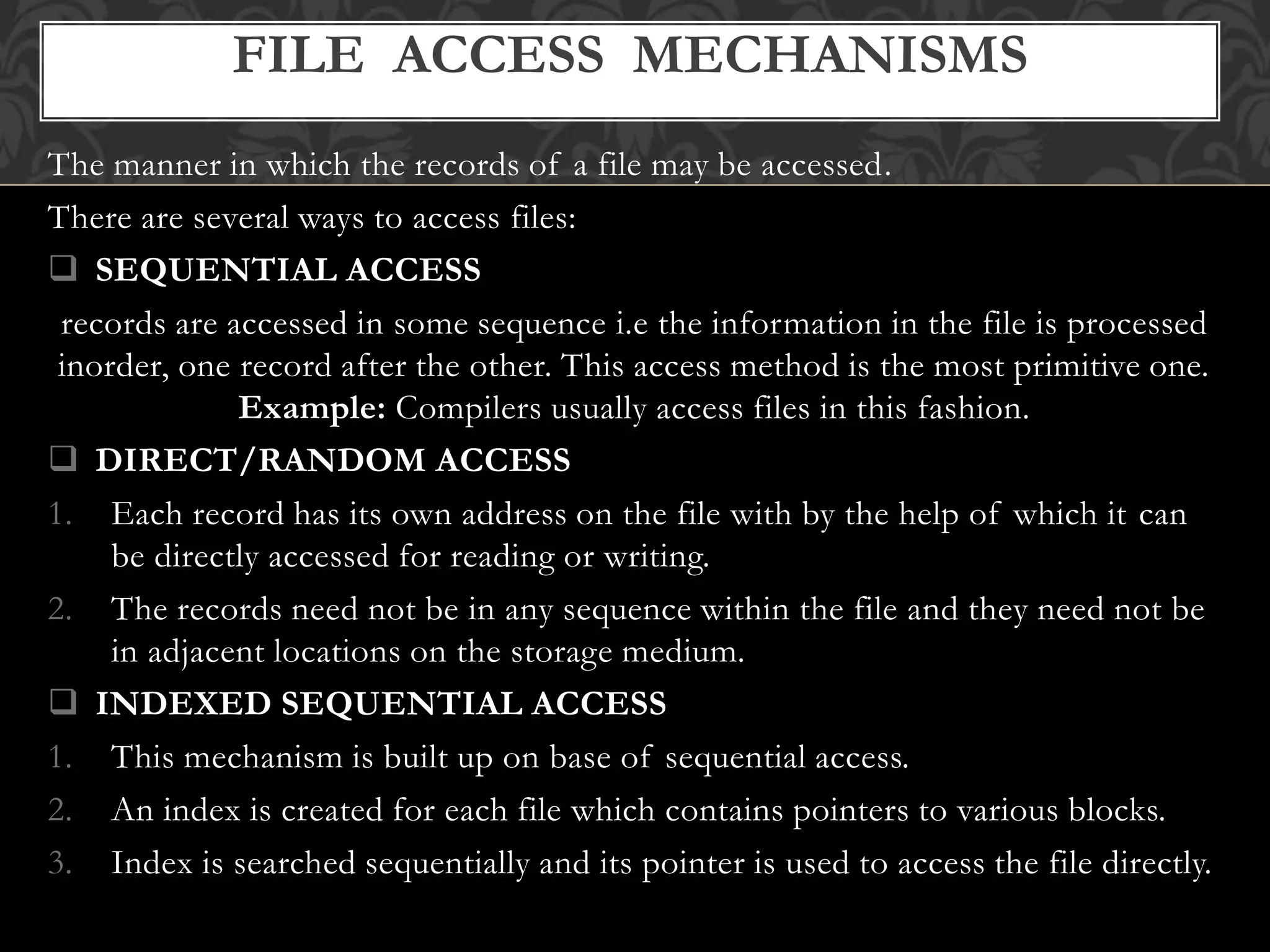 The manner in which the records of a file may be accessed.
There are several ways to access files:
 SEQUENTIAL ACCESS
records are accessed in some sequence i.e the information in the file is processed
inorder, one record after the other. This access method is the most primitive one.
Example: Compilers usually access files in this fashion.
 DIRECT/RANDOM ACCESS
1. Each record has its own address on the file with by the help of which it can
be directly accessed for reading or writing.
2. The records need not be in any sequence within the file and they need not be
in adjacent locations on the storage medium.
 INDEXED SEQUENTIAL ACCESS
1. This mechanism is built up on base of sequential access.
2. An index is created for each file which contains pointers to various blocks.
3. Index is searched sequentially and its pointer is used to access the file directly.
FILE ACCESS MECHANISMS
 