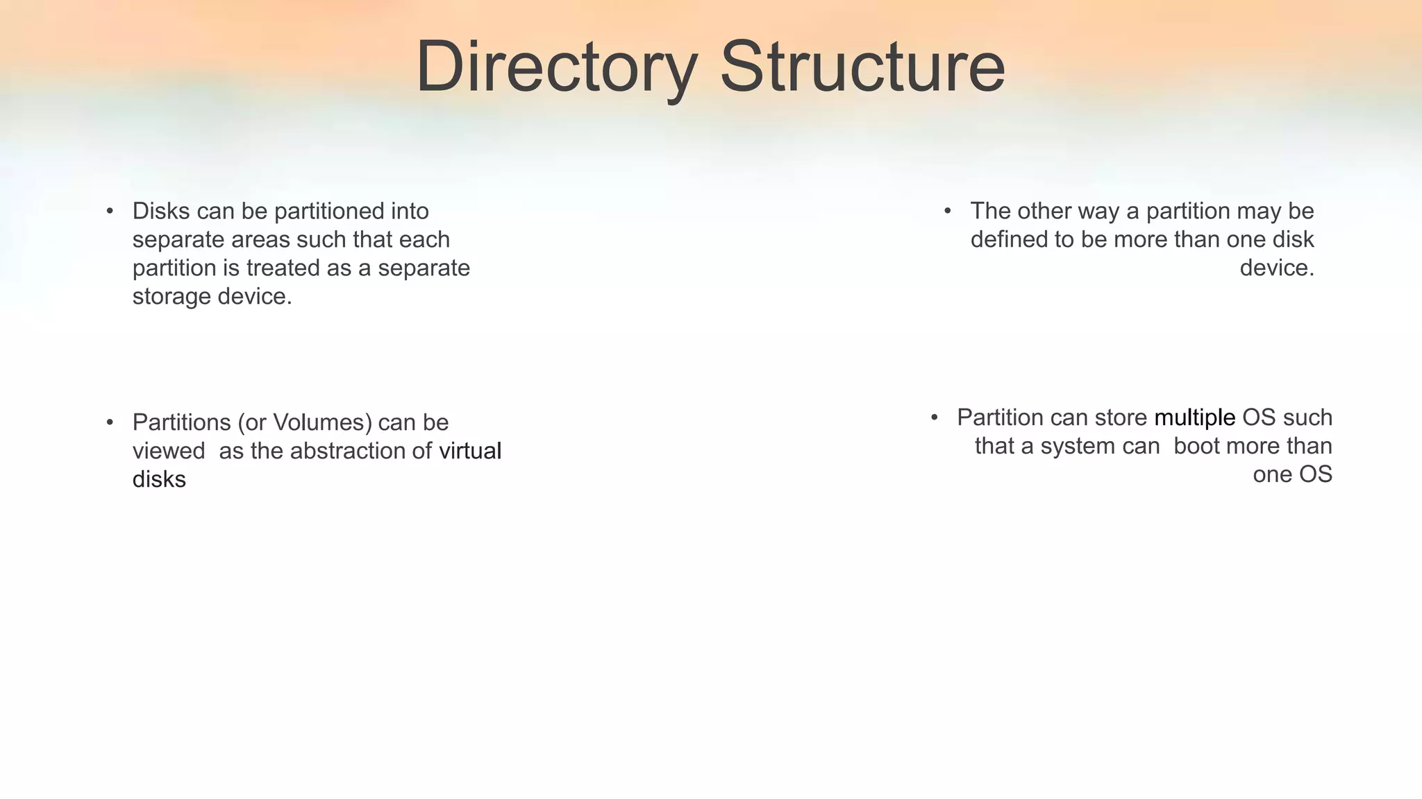 Directory Structure
• Disks can be partitioned into
separate areas such that each
partition is treated as a separate
storage device.
• Partitions (or Volumes) can be
viewed as the abstraction of virtual
disks
• The other way a partition may be
defined to be more than one disk
device.
• Partition can store multiple OS such
that a system can boot more than
one OS
 