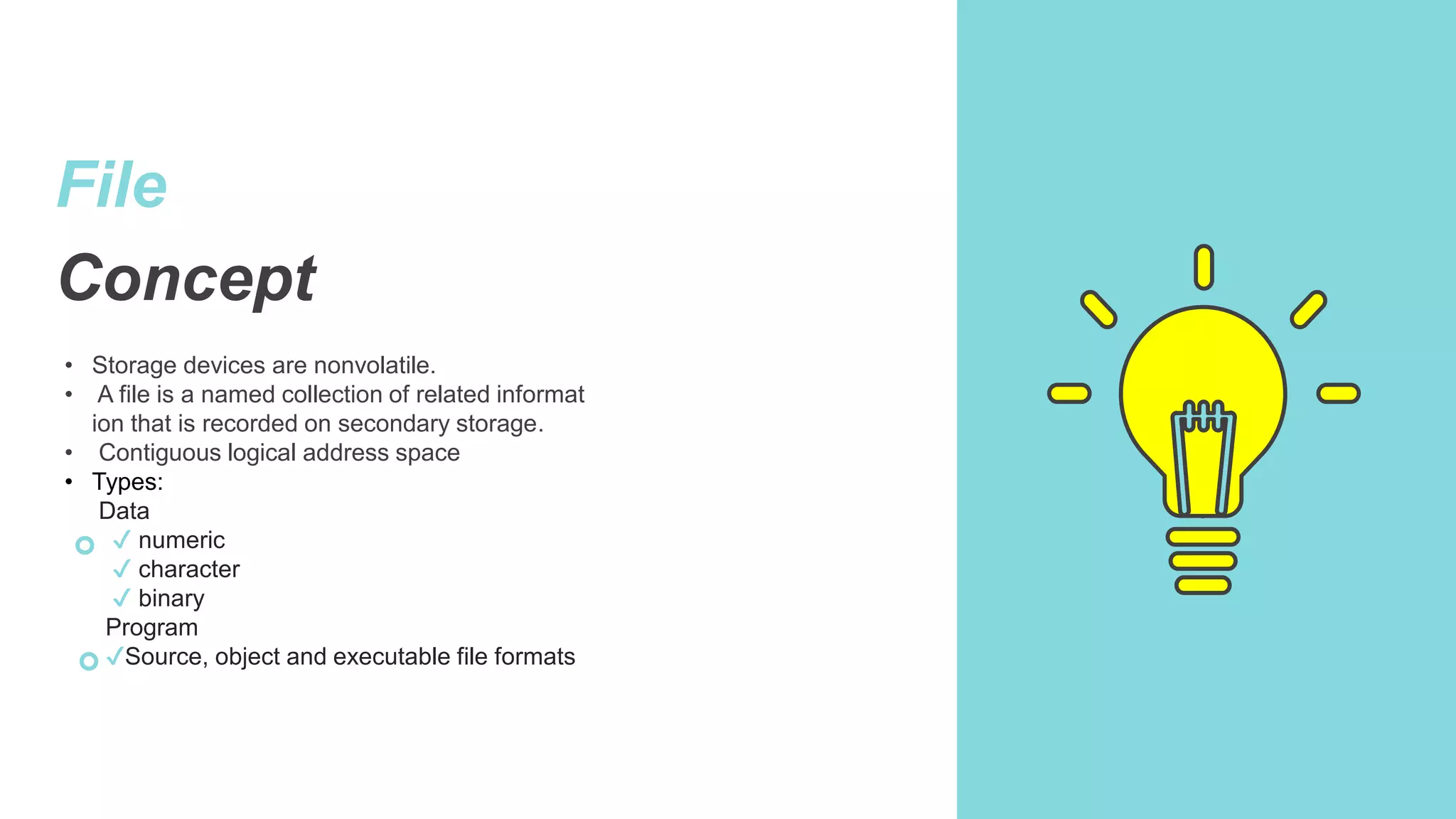 File
Concept
• Storage devices are nonvolatile.
• A file is a named collection of related informat
ion that is recorded on secondary storage.
• Contiguous logical address space
• Types:
Data
✔ numeric
✔ character
✔ binary
Program
✔Source, object and executable file formats
 