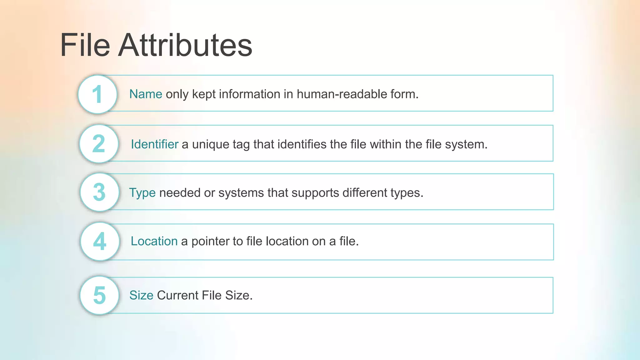 File Attributes
Name only kept information in human-readable form.1
2 Identifier a unique tag that identifies the file within the file system.
3 Type needed or systems that supports different types.
4 Location a pointer to file location on a file.
5 Size Current File Size.
 