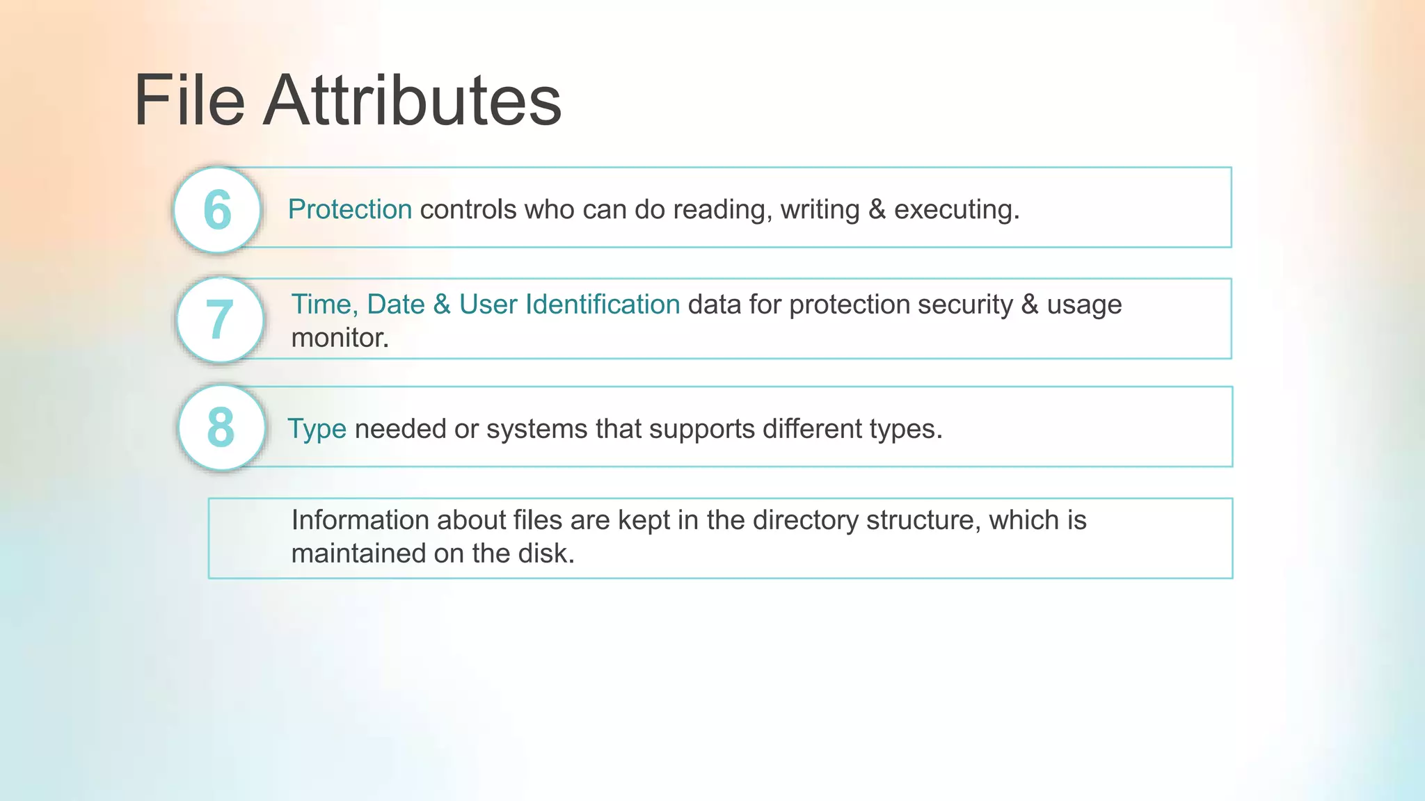 File Attributes
Protection controls who can do reading, writing & executing.6
7 Time, Date & User Identification data for protection security & usage
monitor.
8 Type needed or systems that supports different types.
Information about files are kept in the directory structure, which is
maintained on the disk.
 