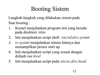 12
Booting Sistem
Langkah-langkah yang dilakukan sistem pada
Saat booting :
1. Kernel menjalankan program init yang berada
pada direktori /sbin
2. Init menjalankan script shell /etc/rd.d/rc.sysinit
3. rc.sysinit menjalankan sistem lainnya dan
menampilkan proses start up
4. Init menjalankan script yang sesuai dengan
default run level
5. Init menjalankan script pada /etc/rc.d/rc.local
 