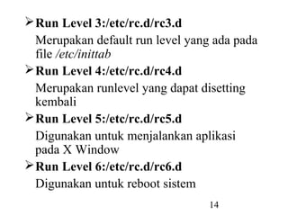 14
Run Level 3:/etc/rc.d/rc3.d
Merupakan default run level yang ada pada
file /etc/inittab
Run Level 4:/etc/rc.d/rc4.d
Merupakan runlevel yang dapat disetting
kembali
Run Level 5:/etc/rc.d/rc5.d
Digunakan untuk menjalankan aplikasi
pada X Window
Run Level 6:/etc/rc.d/rc6.d
Digunakan untuk reboot sistem
 