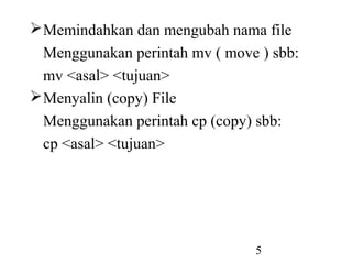 5
Memindahkan dan mengubah nama file
Menggunakan perintah mv ( move ) sbb:
mv <asal> <tujuan>
Menyalin (copy) File
Menggunakan perintah cp (copy) sbb:
cp <asal> <tujuan>
 