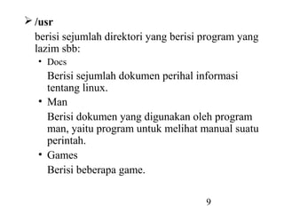 9
 /usr
berisi sejumlah direktori yang berisi program yang
lazim sbb:
• Docs
Berisi sejumlah dokumen perihal informasi
tentang linux.
• Man
Berisi dokumen yang digunakan oleh program
man, yaitu program untuk melihat manual suatu
perintah.
• Games
Berisi beberapa game.
 