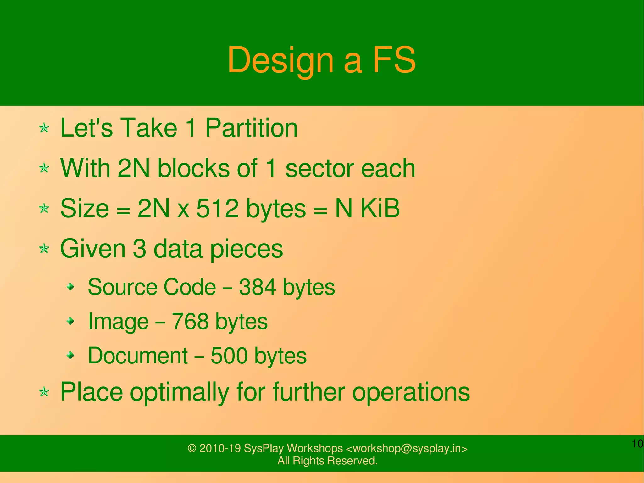 10© 2010-19 SysPlay Workshops <workshop@sysplay.in>
All Rights Reserved.
Design a FS
Let's Take 1 Partition
With 2N blocks of 1 sector each
Size = 2N x 512 bytes = N KiB
Given 3 data pieces
Source Code – 384 bytes
Image – 768 bytes
Document – 500 bytes
Place optimally for further operations
 
