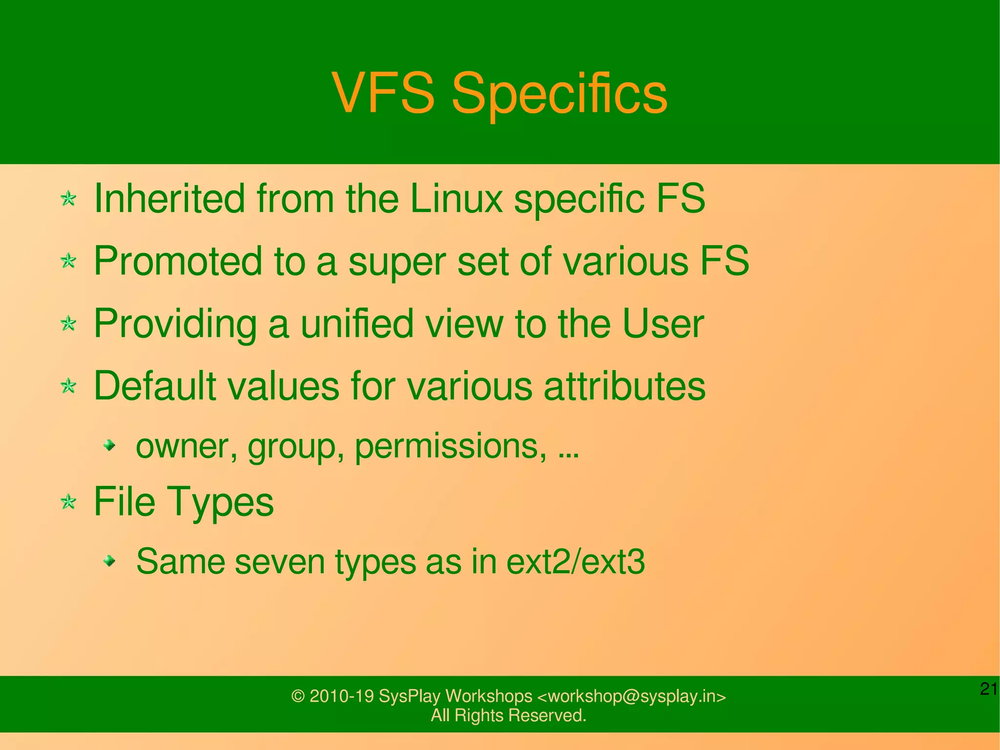 21© 2010-19 SysPlay Workshops <workshop@sysplay.in>
All Rights Reserved.
VFS Specifics
Inherited from the Linux specific FS
Promoted to a super set of various FS
Providing a unified view to the User
Default values for various attributes
owner, group, permissions, …
File Types
Same seven types as in ext2/ext3
 