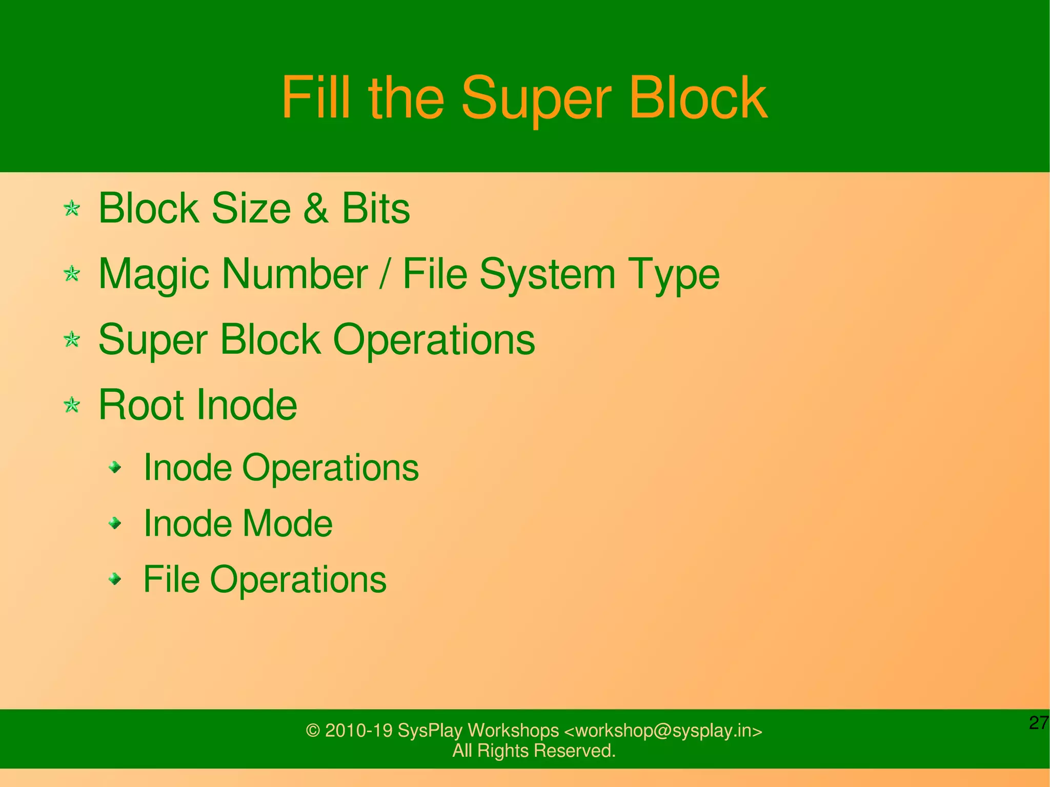 27© 2010-19 SysPlay Workshops <workshop@sysplay.in>
All Rights Reserved.
Fill the Super Block
Block Size & Bits
Magic Number / File System Type
Super Block Operations
Root Inode
Inode Operations
Inode Mode
File Operations
 