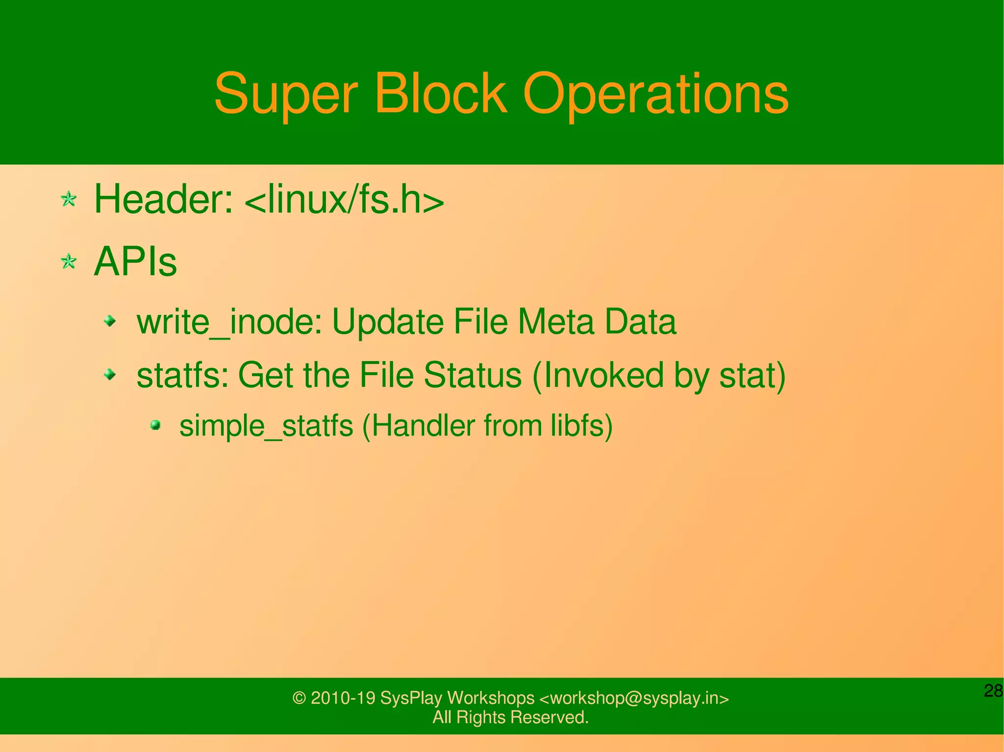 28© 2010-19 SysPlay Workshops <workshop@sysplay.in>
All Rights Reserved.
Super Block Operations
Header: <linux/fs.h>
APIs
write_inode: Update File Meta Data
statfs: Get the File Status (Invoked by stat)
simple_statfs (Handler from libfs)
 