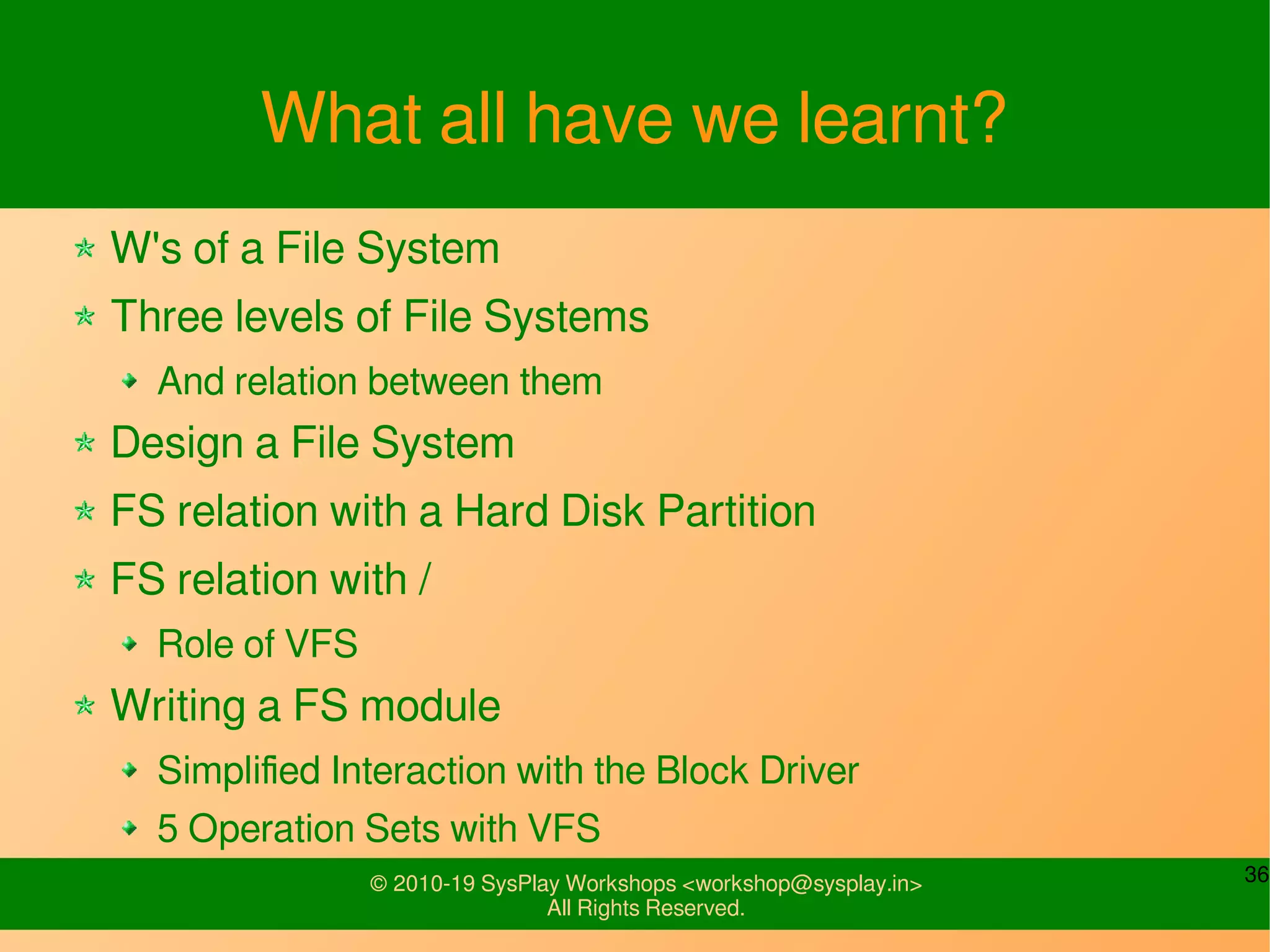 36© 2010-19 SysPlay Workshops <workshop@sysplay.in>
All Rights Reserved.
What all have we learnt?
W's of a File System
Three levels of File Systems
And relation between them
Design a File System
FS relation with a Hard Disk Partition
FS relation with /
Role of VFS
Writing a FS module
Simplified Interaction with the Block Driver
5 Operation Sets with VFS
 