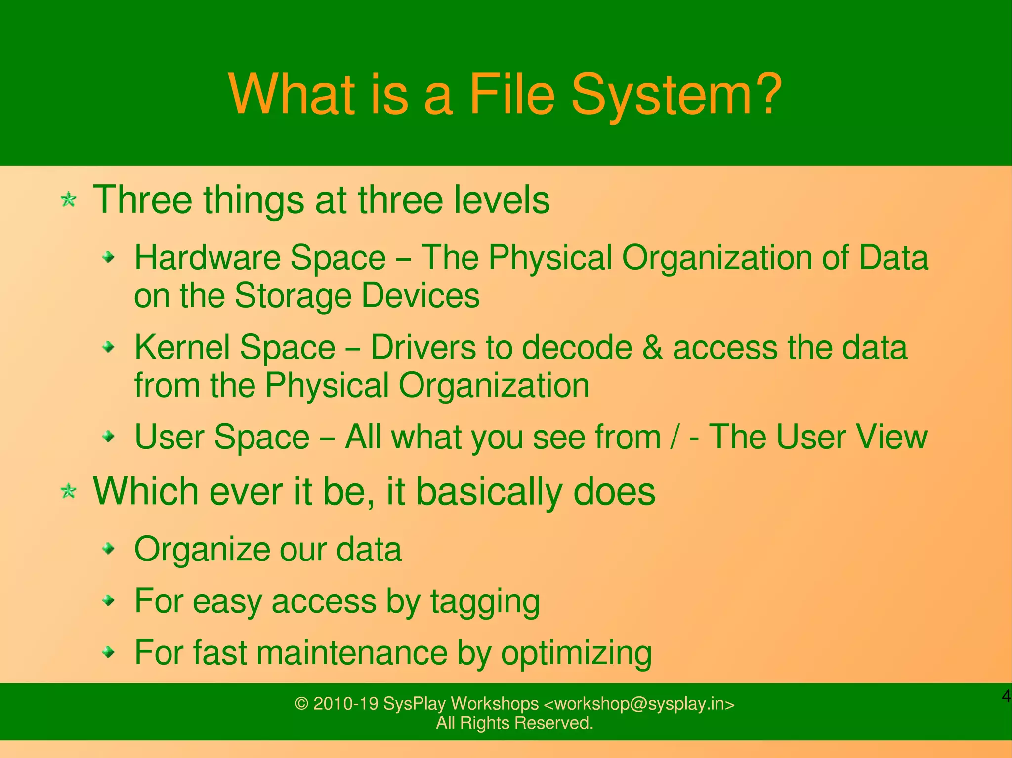4© 2010-19 SysPlay Workshops <workshop@sysplay.in>
All Rights Reserved.
What is a File System?
Three things at three levels
Hardware Space – The Physical Organization of Data
on the Storage Devices
Kernel Space – Drivers to decode & access the data
from the Physical Organization
User Space – All what you see from / - The User View
Which ever it be, it basically does
Organize our data
For easy access by tagging
For fast maintenance by optimizing
 