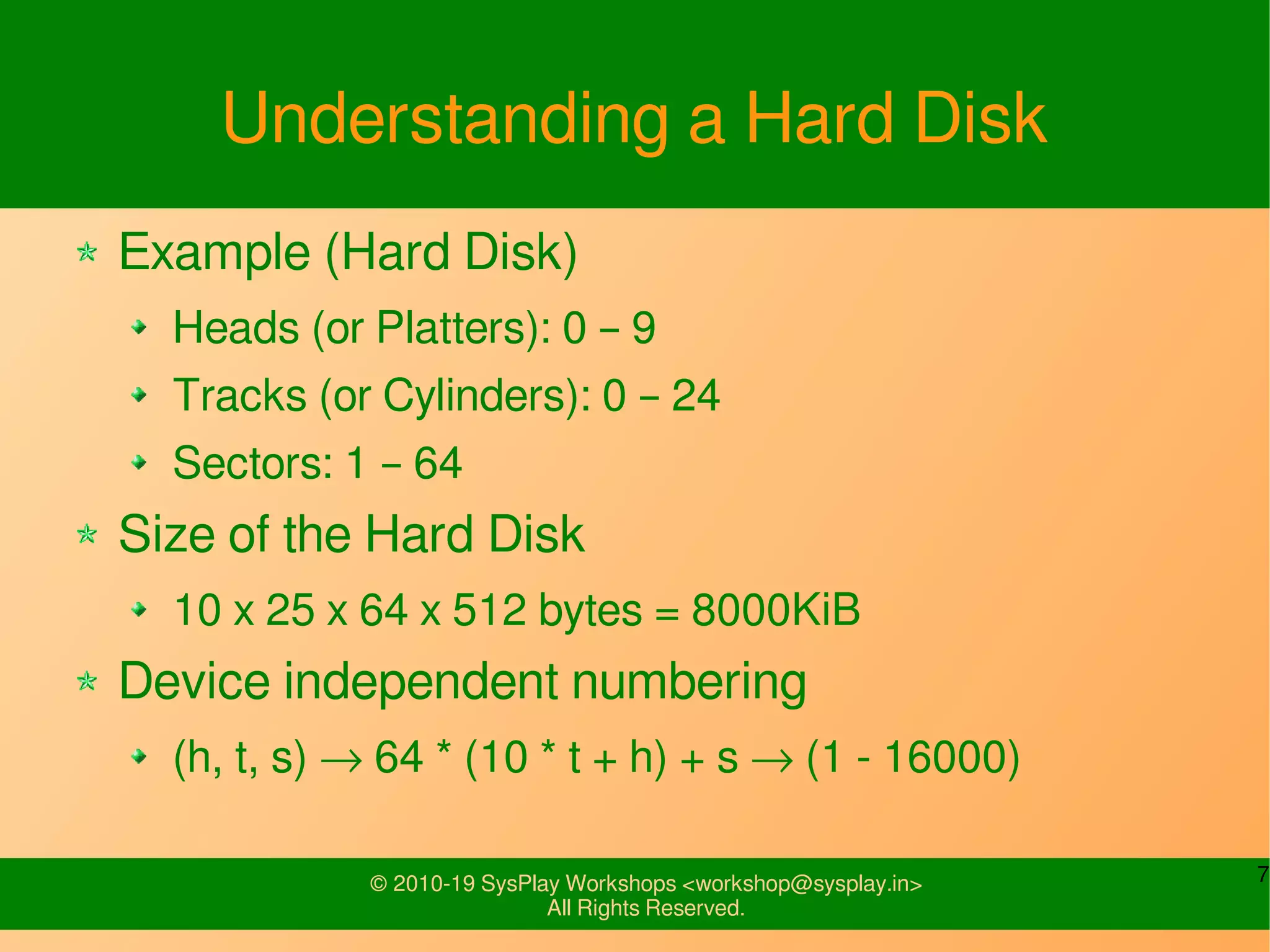 7© 2010-19 SysPlay Workshops <workshop@sysplay.in>
All Rights Reserved.
Understanding a Hard Disk
Example (Hard Disk)
Heads (or Platters): 0 – 9
Tracks (or Cylinders): 0 – 24
Sectors: 1 – 64
Size of the Hard Disk
10 x 25 x 64 x 512 bytes = 8000KiB
Device independent numbering
(h, t, s) → 64 * (10 * t + h) + s → (1 - 16000)
 