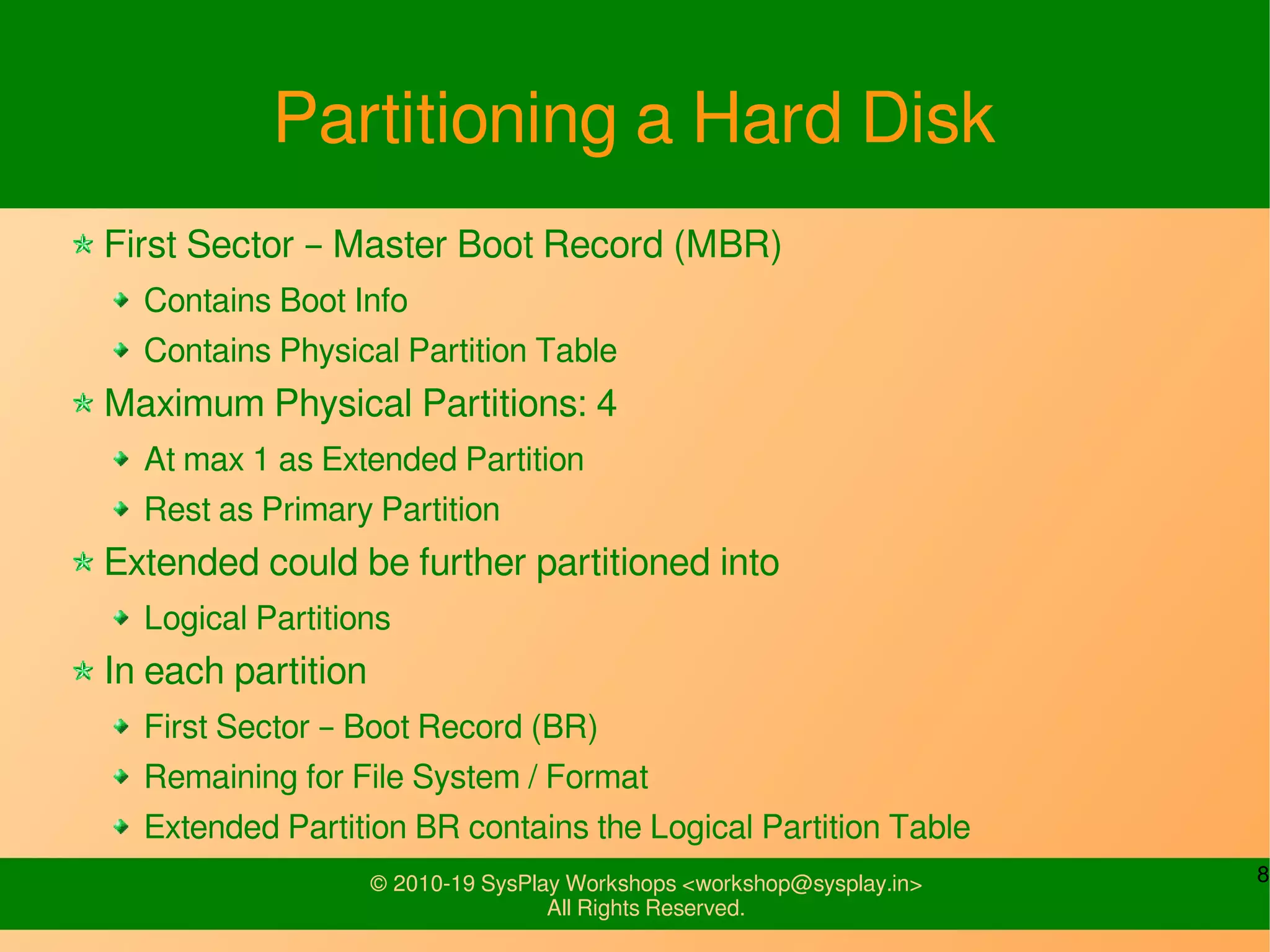 8© 2010-19 SysPlay Workshops <workshop@sysplay.in>
All Rights Reserved.
Partitioning a Hard Disk
First Sector – Master Boot Record (MBR)
Contains Boot Info
Contains Physical Partition Table
Maximum Physical Partitions: 4
At max 1 as Extended Partition
Rest as Primary Partition
Extended could be further partitioned into
Logical Partitions
In each partition
First Sector – Boot Record (BR)
Remaining for File System / Format
Extended Partition BR contains the Logical Partition Table
 