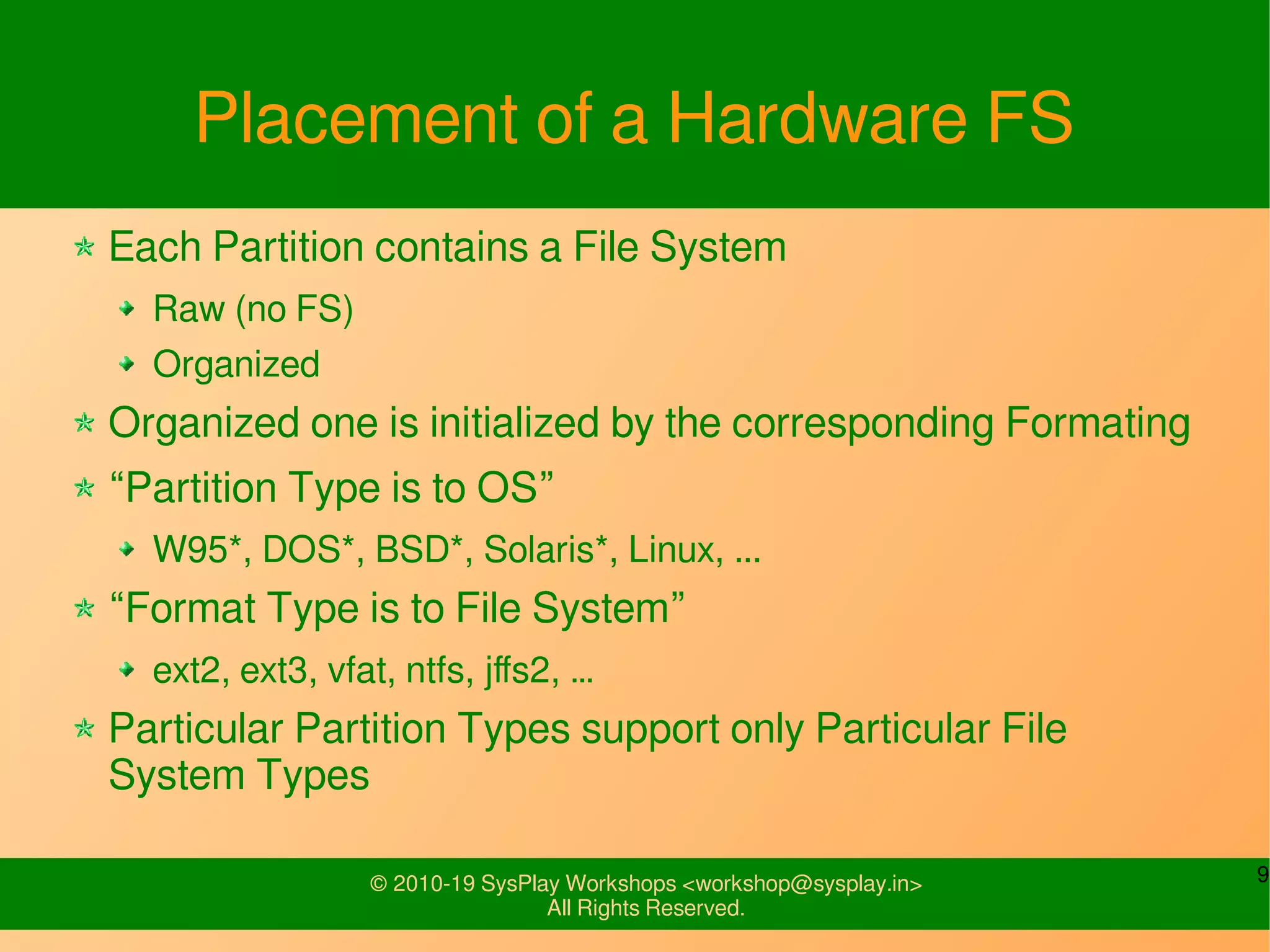 9© 2010-19 SysPlay Workshops <workshop@sysplay.in>
All Rights Reserved.
Placement of a Hardware FS
Each Partition contains a File System
Raw (no FS)
Organized
Organized one is initialized by the corresponding Formating
“Partition Type is to OS”
W95*, DOS*, BSD*, Solaris*, Linux, ...
“Format Type is to File System”
ext2, ext3, vfat, ntfs, jffs2, …
Particular Partition Types support only Particular File
System Types
 