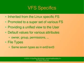 21© 2010-19 SysPlay Workshops <workshop@sysplay.in>
All Rights Reserved.
VFS Specifics
Inherited from the Linux specific FS
Promoted to a super set of various FS
Providing a unified view to the User
Default values for various attributes
owner, group, permissions, …
File Types
Same seven types as in ext2/ext3
 