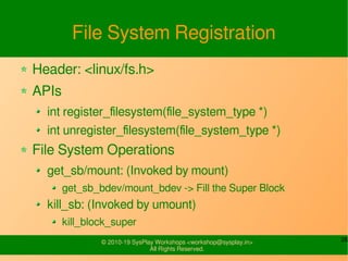 26© 2010-19 SysPlay Workshops <workshop@sysplay.in>
All Rights Reserved.
File System Registration
Header: <linux/fs.h>
APIs
int register_filesystem(file_system_type *)
int unregister_filesystem(file_system_type *)
File System Operations
get_sb/mount: (Invoked by mount)
get_sb_bdev/mount_bdev -> Fill the Super Block
kill_sb: (Invoked by umount)
kill_block_super
 