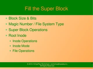27© 2010-19 SysPlay Workshops <workshop@sysplay.in>
All Rights Reserved.
Fill the Super Block
Block Size & Bits
Magic Number / File System Type
Super Block Operations
Root Inode
Inode Operations
Inode Mode
File Operations
 