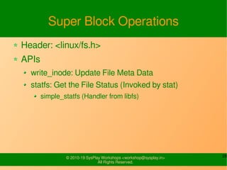 28© 2010-19 SysPlay Workshops <workshop@sysplay.in>
All Rights Reserved.
Super Block Operations
Header: <linux/fs.h>
APIs
write_inode: Update File Meta Data
statfs: Get the File Status (Invoked by stat)
simple_statfs (Handler from libfs)
 