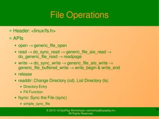 30© 2010-19 SysPlay Workshops <workshop@sysplay.in>
All Rights Reserved.
File Operations
Header: <linux/fs.h>
APIs
open → generic_file_open
read → do_sync_read → generic_file_aio_read →
do_generic_file_read → readpage
write → do_sync_write → generic_file_aio_write →
generic_file_buffered_write → write_begin & write_end
release
readdir: Change Directory (cd). List Directory (ls)
Directory Entry
Fill Function
fsync: Sync the File (sync)
simple_sync_file
 