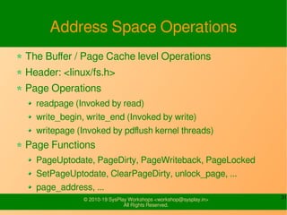 31© 2010-19 SysPlay Workshops <workshop@sysplay.in>
All Rights Reserved.
Address Space Operations
The Buffer / Page Cache level Operations
Header: <linux/fs.h>
Page Operations
readpage (Invoked by read)
write_begin, write_end (Invoked by write)
writepage (Invoked by pdflush kernel threads)
Page Functions
PageUptodate, PageDirty, PageWriteback, PageLocked
SetPageUptodate, ClearPageDirty, unlock_page, ...
page_address, ...
 