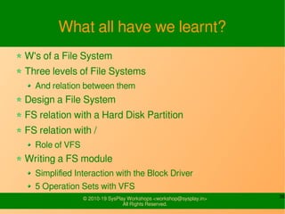 36© 2010-19 SysPlay Workshops <workshop@sysplay.in>
All Rights Reserved.
What all have we learnt?
W's of a File System
Three levels of File Systems
And relation between them
Design a File System
FS relation with a Hard Disk Partition
FS relation with /
Role of VFS
Writing a FS module
Simplified Interaction with the Block Driver
5 Operation Sets with VFS
 