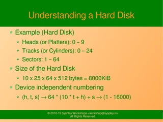 7© 2010-19 SysPlay Workshops <workshop@sysplay.in>
All Rights Reserved.
Understanding a Hard Disk
Example (Hard Disk)
Heads (or Platters): 0 – 9
Tracks (or Cylinders): 0 – 24
Sectors: 1 – 64
Size of the Hard Disk
10 x 25 x 64 x 512 bytes = 8000KiB
Device independent numbering
(h, t, s) → 64 * (10 * t + h) + s → (1 - 16000)
 