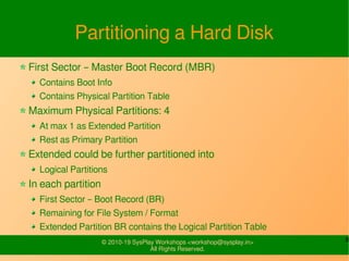 8© 2010-19 SysPlay Workshops <workshop@sysplay.in>
All Rights Reserved.
Partitioning a Hard Disk
First Sector – Master Boot Record (MBR)
Contains Boot Info
Contains Physical Partition Table
Maximum Physical Partitions: 4
At max 1 as Extended Partition
Rest as Primary Partition
Extended could be further partitioned into
Logical Partitions
In each partition
First Sector – Boot Record (BR)
Remaining for File System / Format
Extended Partition BR contains the Logical Partition Table
 