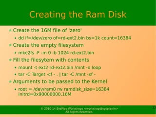 Creating the Ram Disk 
Create the 16M file of 'zero' 
dd if=/dev/zero of=rd-ext2.bin bs=1k count=16384 
Create the empty filesystem 
mke2fs -F -m 0 -b 1024 rd-ext2.bin 
Fill the filesytem with contents 
mount -t ext2 rd-ext2.bin /mnt -o loop 
tar -C Target -cf - . | tar -C /mnt -xf - 
Arguments to be passed to the Kernel 
root = /dev/ram0 rw ramdisk_size=16384 
initrd=0x90000000,16M 
© 2010-14 SysPlay Workshops <workshop@sysplay.in> 13 
All Rights Reserved. 
 