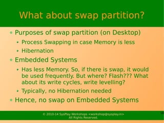 What about swap partition? 
Purposes of swap partition (on Desktop) 
Process Swapping in case Memory is less 
Hibernation 
Embedded Systems 
Has less Memory. So, if there is swap, it would 
be used frequently. But where? Flash??? What 
about its write cycles, write levelling? 
Typically, no Hibernation needed 
Hence, no swap on Embedded Systems 
© 2010-14 SysPlay Workshops <workshop@sysplay.in> 18 
All Rights Reserved. 
 