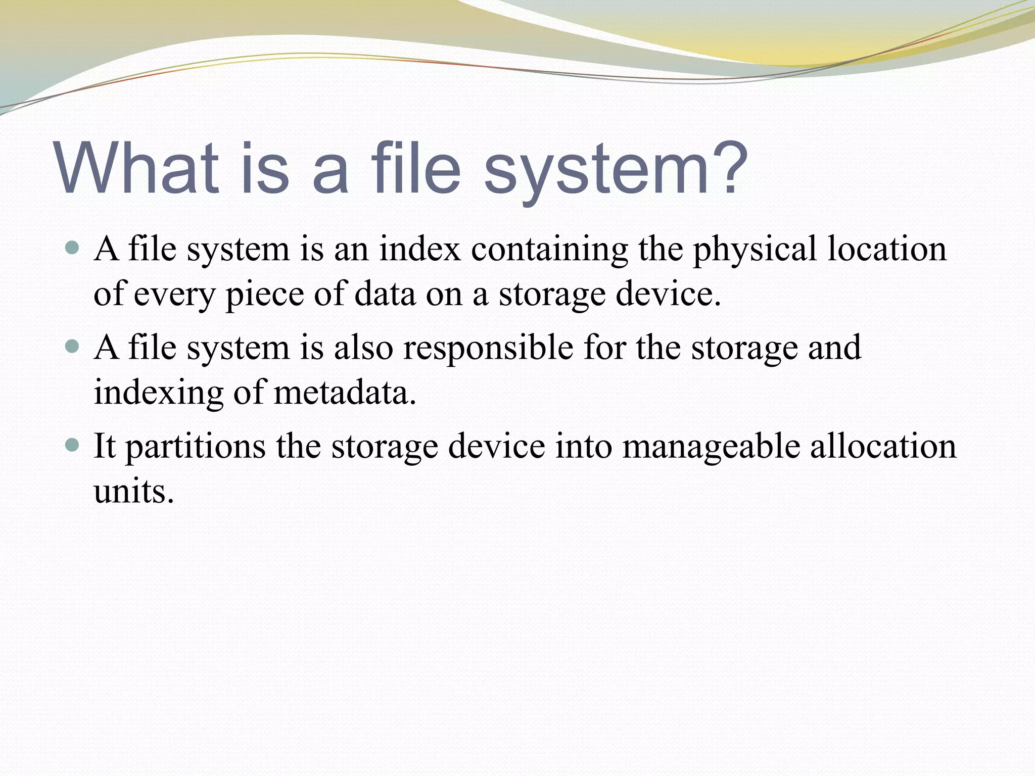 What is a file system?A file system is an index containing the physical location of every piece of data on a storage device.A file system is also responsible for the storage and indexing of metadata. It partitions the storage device into manageable allocation units.
