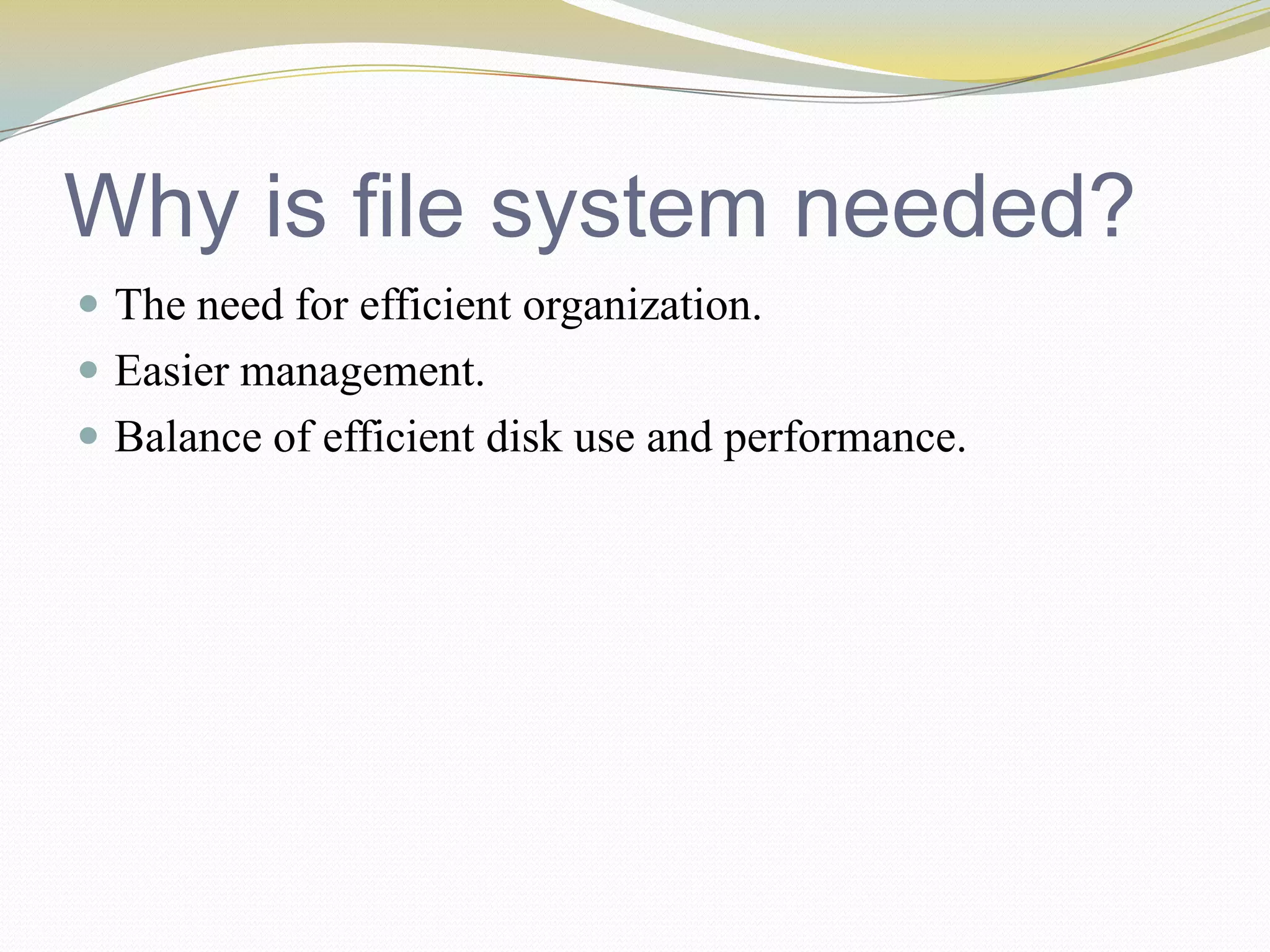 Why is file system needed?The need for efficient organization.Easier management.Balance of efficient disk use and performance.