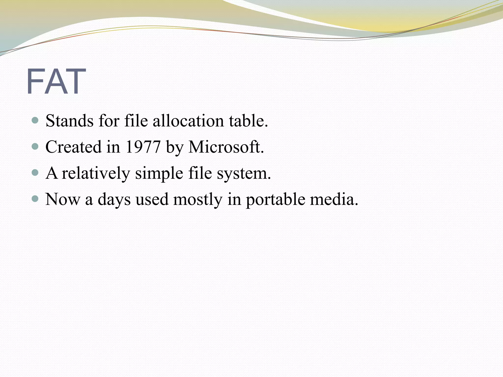 FATStands for file allocation table.Created in 1977 by Microsoft.A relatively simple file system.Now a days used mostly in portable media.